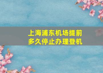 上海浦东机场提前多久停止办理登机