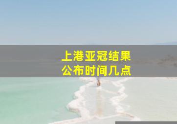 上港亚冠结果公布时间几点