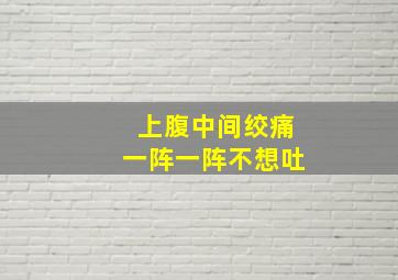 上腹中间绞痛一阵一阵不想吐