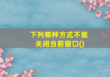 下列哪种方式不能关闭当前窗口()