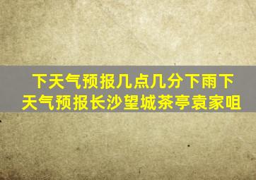 下天气预报几点几分下雨下天气预报长沙望城茶亭袁家咀