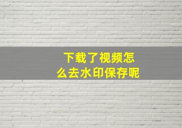 下载了视频怎么去水印保存呢