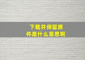 下载并保留原件是什么意思啊