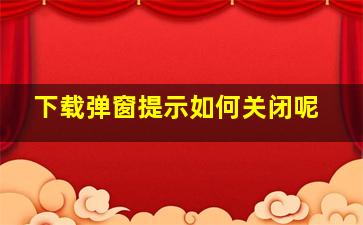 下载弹窗提示如何关闭呢