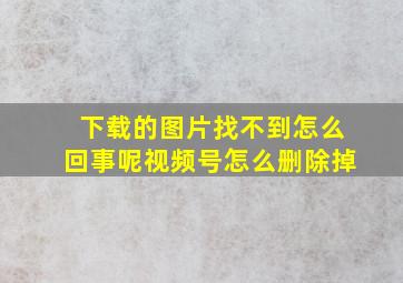 下载的图片找不到怎么回事呢视频号怎么删除掉