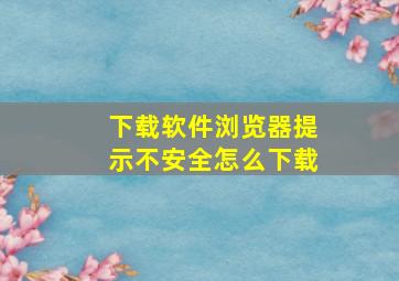 下载软件浏览器提示不安全怎么下载