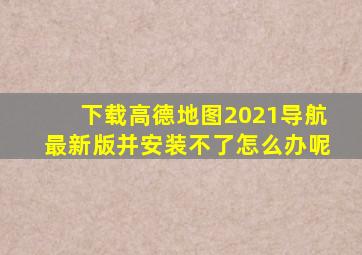 下载高德地图2021导航最新版并安装不了怎么办呢