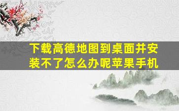 下载高德地图到桌面并安装不了怎么办呢苹果手机