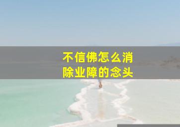 不信佛怎么消除业障的念头