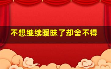 不想继续暧昧了却舍不得