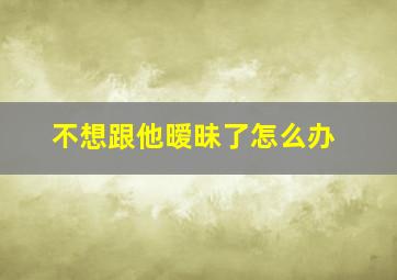 不想跟他暧昧了怎么办