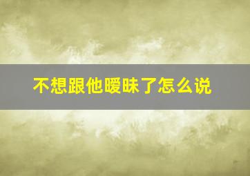 不想跟他暧昧了怎么说