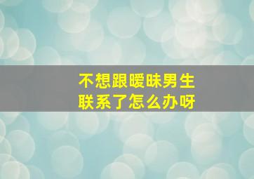 不想跟暧昧男生联系了怎么办呀