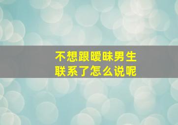 不想跟暧昧男生联系了怎么说呢