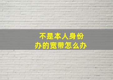 不是本人身份办的宽带怎么办