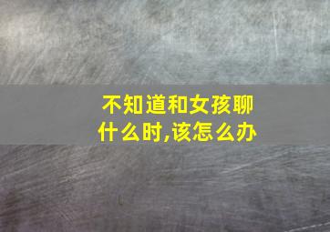 不知道和女孩聊什么时,该怎么办