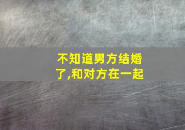 不知道男方结婚了,和对方在一起