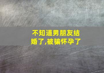 不知道男朋友结婚了,被骗怀孕了