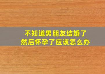 不知道男朋友结婚了然后怀孕了应该怎么办