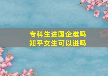 专科生进国企难吗知乎女生可以进吗