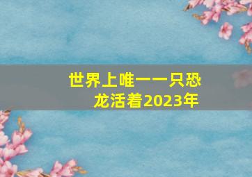 世界上唯一一只恐龙活着2023年