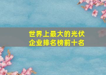 世界上最大的光伏企业排名榜前十名