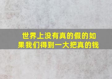 世界上没有真的假的如果我们得到一大把真的钱