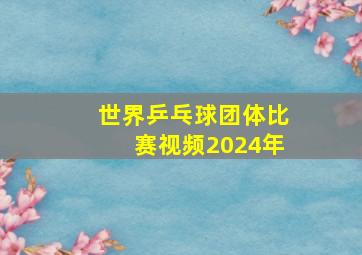 世界乒乓球团体比赛视频2024年