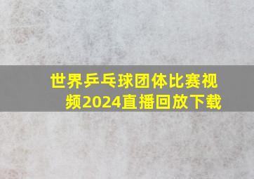 世界乒乓球团体比赛视频2024直播回放下载