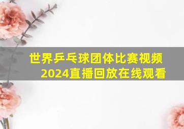 世界乒乓球团体比赛视频2024直播回放在线观看