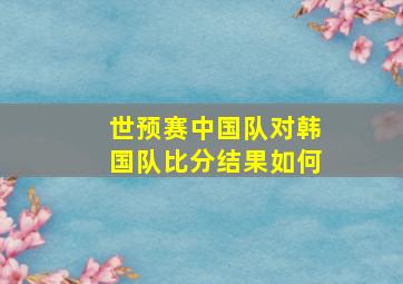 世预赛中国队对韩国队比分结果如何