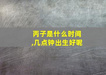 丙子是什么时间,几点钟出生好呢