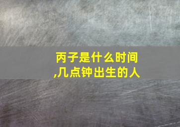 丙子是什么时间,几点钟出生的人