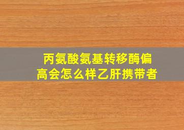 丙氨酸氨基转移酶偏高会怎么样乙肝携带者