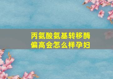 丙氨酸氨基转移酶偏高会怎么样孕妇