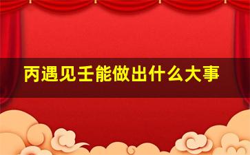 丙遇见壬能做出什么大事