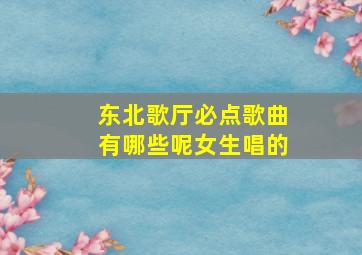 东北歌厅必点歌曲有哪些呢女生唱的