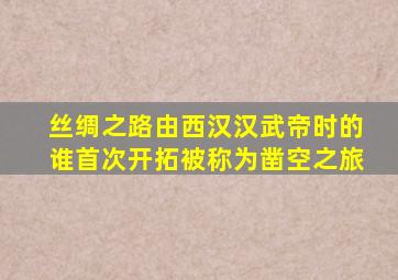 丝绸之路由西汉汉武帝时的谁首次开拓被称为凿空之旅