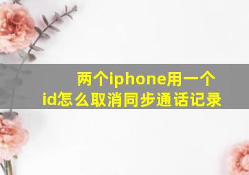 两个iphone用一个id怎么取消同步通话记录