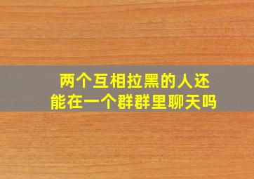 两个互相拉黑的人还能在一个群群里聊天吗