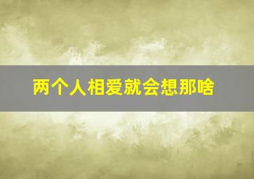 两个人相爱就会想那啥