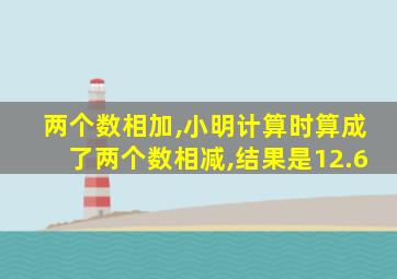 两个数相加,小明计算时算成了两个数相减,结果是12.6