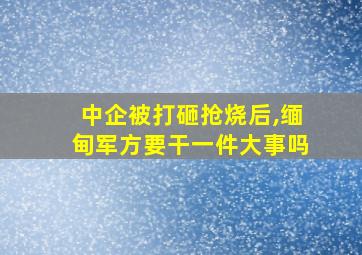 中企被打砸抢烧后,缅甸军方要干一件大事吗