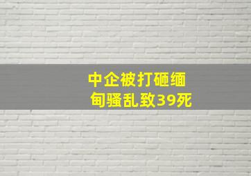 中企被打砸缅甸骚乱致39死