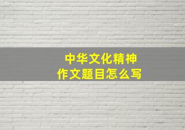 中华文化精神作文题目怎么写