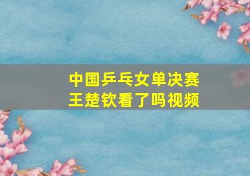 中国乒乓女单决赛王楚钦看了吗视频