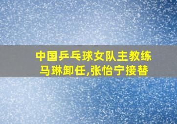 中国乒乓球女队主教练马琳卸任,张怡宁接替