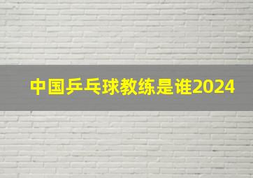 中国乒乓球教练是谁2024