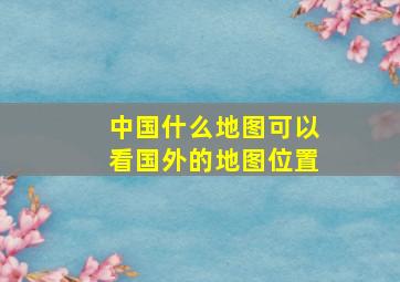 中国什么地图可以看国外的地图位置