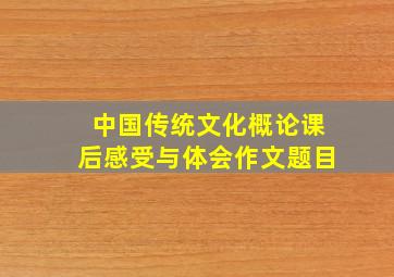 中国传统文化概论课后感受与体会作文题目